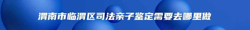 渭南市临渭区司法亲子鉴定需要去哪里做
