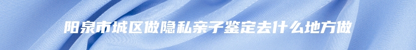 阳泉市城区做隐私亲子鉴定去什么地方做