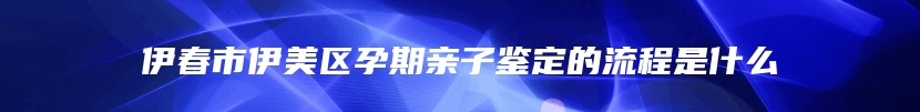 伊春市伊美区孕期亲子鉴定的流程是什么