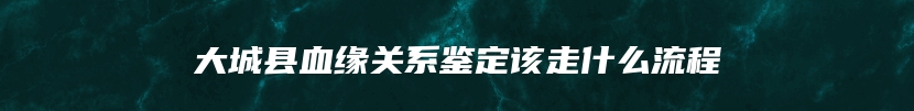 大城县血缘关系鉴定该走什么流程