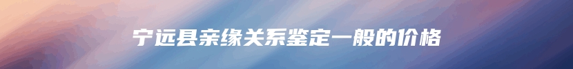 宁远县亲缘关系鉴定一般的价格