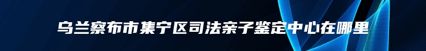 乌兰察布市集宁区司法亲子鉴定中心在哪里