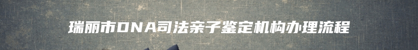 瑞丽市DNA司法亲子鉴定机构办理流程