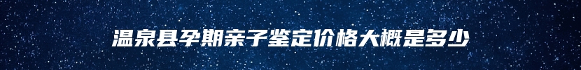 温泉县孕期亲子鉴定价格大概是多少