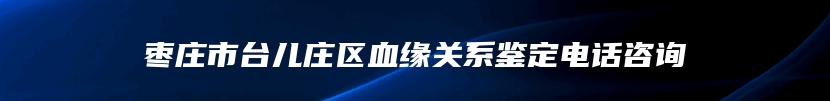 枣庄市台儿庄区血缘关系鉴定电话咨询