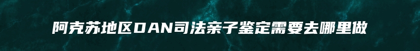 阿克苏地区DAN司法亲子鉴定需要去哪里做