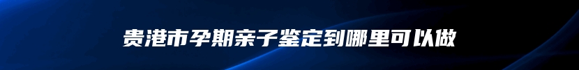 贵港市孕期亲子鉴定到哪里可以做