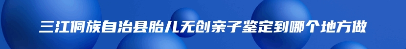三江侗族自治县胎儿无创亲子鉴定到哪个地方做