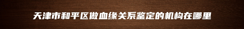 天津市和平区做血缘关系鉴定的机构在哪里