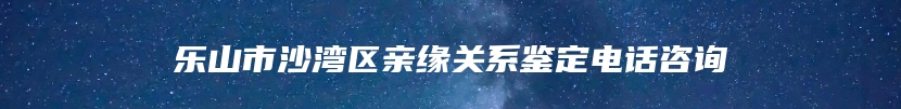 乐山市沙湾区亲缘关系鉴定电话咨询