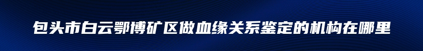 包头市白云鄂博矿区做血缘关系鉴定的机构在哪里