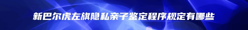新巴尔虎左旗隐私亲子鉴定程序规定有哪些