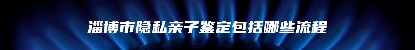 淄博市隐私亲子鉴定包括哪些流程