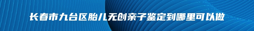 长春市九台区胎儿无创亲子鉴定到哪里可以做