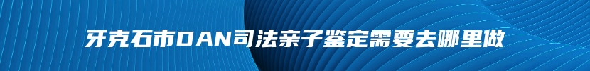 牙克石市DAN司法亲子鉴定需要去哪里做