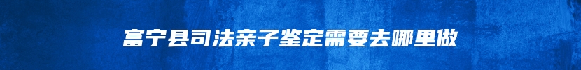 富宁县司法亲子鉴定需要去哪里做