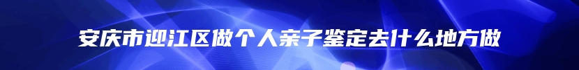 安庆市迎江区做个人亲子鉴定去什么地方做