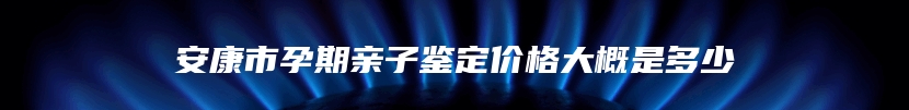 安康市孕期亲子鉴定价格大概是多少