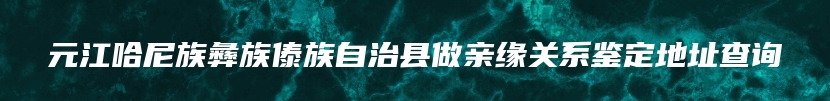 元江哈尼族彝族傣族自治县做亲缘关系鉴定地址查询