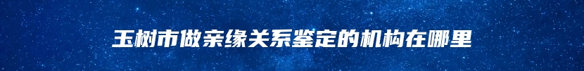 玉树市做亲缘关系鉴定的机构在哪里