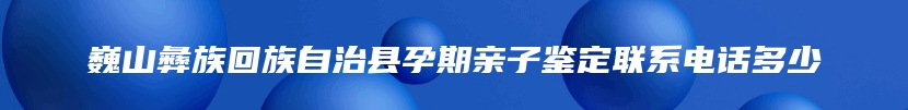 巍山彝族回族自治县孕期亲子鉴定联系电话多少