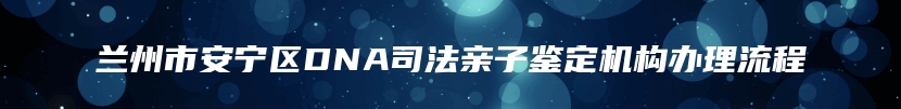 兰州市安宁区DNA司法亲子鉴定机构办理流程