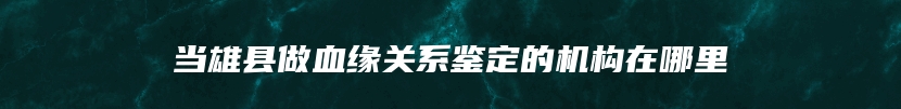 当雄县做血缘关系鉴定的机构在哪里
