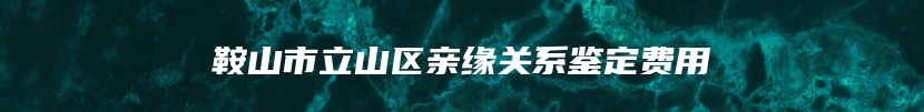 鞍山市立山区亲缘关系鉴定费用