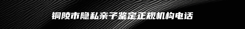 铜陵市隐私亲子鉴定正规机构电话