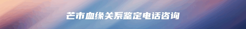芒市血缘关系鉴定电话咨询
