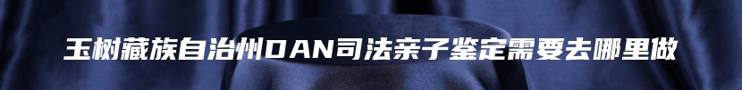 玉树藏族自治州DAN司法亲子鉴定需要去哪里做