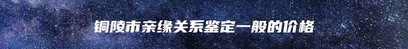 铜陵市亲缘关系鉴定一般的价格