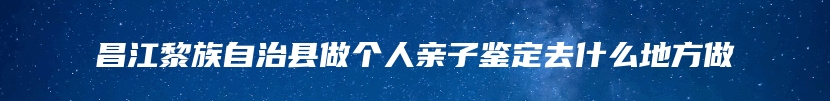 昌江黎族自治县做个人亲子鉴定去什么地方做