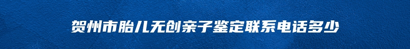 贺州市胎儿无创亲子鉴定联系电话多少