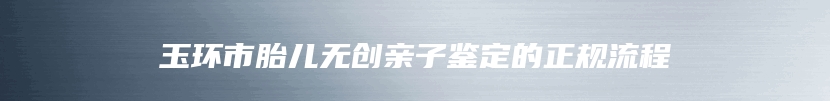 玉环市胎儿无创亲子鉴定的正规流程