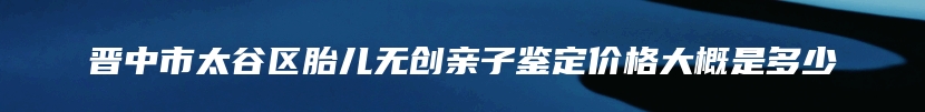 晋中市太谷区胎儿无创亲子鉴定价格大概是多少