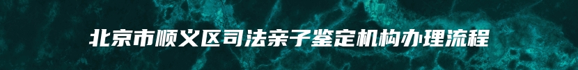 北京市顺义区司法亲子鉴定机构办理流程