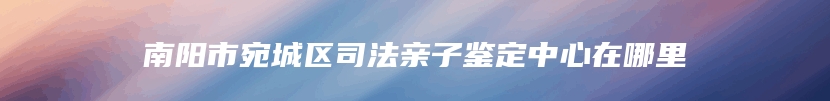 南阳市宛城区司法亲子鉴定中心在哪里