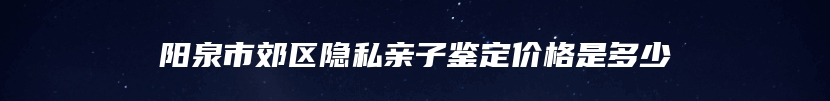 阳泉市郊区隐私亲子鉴定价格是多少
