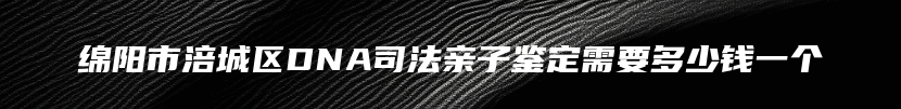 绵阳市涪城区DNA司法亲子鉴定需要多少钱一个