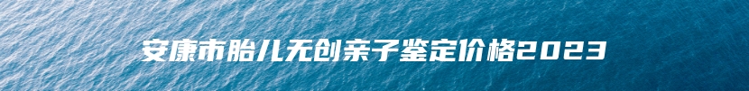 安康市胎儿无创亲子鉴定价格2023