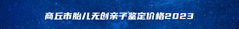 商丘市胎儿无创亲子鉴定价格2023