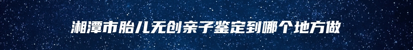 湘潭市胎儿无创亲子鉴定到哪个地方做