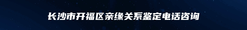 长沙市开福区亲缘关系鉴定电话咨询