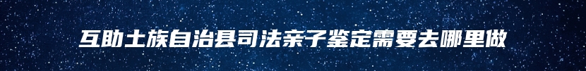 互助土族自治县司法亲子鉴定需要去哪里做