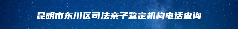 昆明市东川区司法亲子鉴定机构电话查询