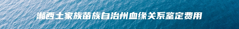 湘西土家族苗族自治州血缘关系鉴定费用