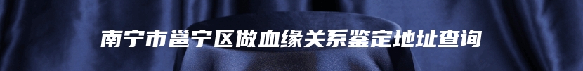 南宁市邕宁区做血缘关系鉴定地址查询