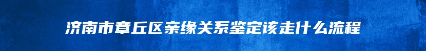济南市章丘区亲缘关系鉴定该走什么流程