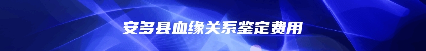 安多县血缘关系鉴定费用
